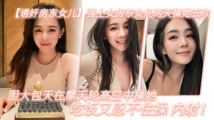 【诱奸房东女儿】强上女房东女儿两天操她五次，胆大包天在摩天轮高空中操她，吃饭又忍不住操_内射！